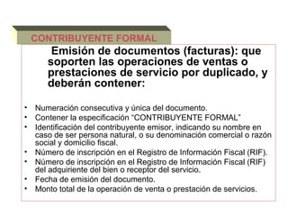 CONTRIBUYENTE FORMAL
        Emisión de documentos (facturas): que
       soporten las operaciones de ventas o
       prestaciones de servicio por duplicado, y
       deberán contener:

•   Numeración consecutiva y única del documento.
•   Contener la especificación “CONTRIBUYENTE FORMAL”
•   Identificación del contribuyente emisor, indicando su nombre en
    caso de ser persona natural, o su denominación comercial o razón
    social y domicilio fiscal.
•   Número de inscripción en el Registro de Información Fiscal (RIF).
•   Número de inscripción en el Registro de Información Fiscal (RIF)
    del adquiriente del bien o receptor del servicio.
•   Fecha de emisión del documento.
•   Monto total de la operación de venta o prestación de servicios.
 