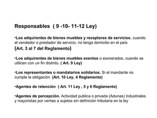 Responsables ( 9 -10- 11-12 Ley)

•Los adquirentes de bienes muebles y receptores de servicios, cuando
el vendedor o prestador de servicio, no tenga domicilio en el país
(Art. 3 al 7 del Reglamento)
•Los adquirentes de bienes muebles exentos o exonerados, cuando se
utilicen con un fin distinto. ( Art. 9 Ley)

•Los representantes o mandatarios solidarios. Si el mandante no
cumple la obligación (Art. 10 Ley, 4 Reglamento)

•Agentes de retención ( Art. 11 Ley , 5 y 6 Reglamento)

•Agentes de percepción. Actividad publica o privada (Adunas) Industriales
y mayoristas por ventas a sujetos sin definición tributaria en la ley
 