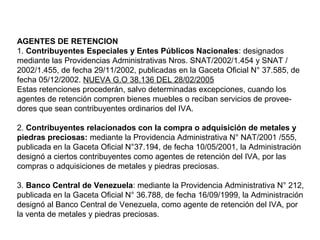 AGENTES DE RETENCION
1. Contribuyentes Especiales y Entes Públicos Nacionales: designados
mediante las Providencias Administrativas Nros. SNAT/2002/1.454 y SNAT /
2002/1.455, de fecha 29/11/2002, publicadas en la Gaceta Oficial N° 37.585, de
fecha 05/12/2002. NUEVA G.O 38.136 DEL 28/02/2005
Estas retenciones procederán, salvo determinadas excepciones, cuando los
agentes de retención compren bienes muebles o reciban servicios de provee-
dores que sean contribuyentes ordinarios del IVA.

2. Contribuyentes relacionados con la compra o adquisición de metales y
piedras preciosas: mediante la Providencia Administrativa N° NAT/2001 /555,
publicada en la Gaceta Oficial N°37.194, de fecha 10/05/2001, la Administración
designó a ciertos contribuyentes como agentes de retención del IVA, por las
compras o adquisiciones de metales y piedras preciosas.

3. Banco Central de Venezuela: mediante la Providencia Administrativa N° 212,
publicada en la Gaceta Oficial N° 36.788, de fecha 16/09/1999, la Administración
designó al Banco Central de Venezuela, como agente de retención del IVA, por
la venta de metales y piedras preciosas.
 