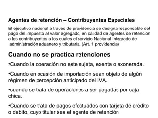 Agentes de retención – Contribuyentes Especiales
El ejecutivo nacional a través de providencia se designa responsable del
pago del impuesto al valor agregado, en calidad de agentes de retención
a los contribuyentes a los cuales el servicio Nacional Integrado de
administración aduanero y tributaria. (Art. 1 providencia)

Cuando no se practica retenciones
•Cuando la operación no este sujeta, exenta o exonerada.
•Cuando en ocasión de importación sean objeto de algún
régimen de percepción anticipado del IVA.
•cuando se trata de operaciones a ser pagadas por caja
chica.
•Cuando se trata de pagos efectuados con tarjeta de crédito
o debito, cuyo titular sea el agente de retención
 