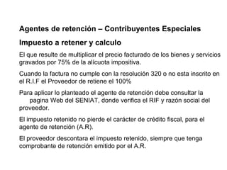 Agentes de retención – Contribuyentes Especiales
Impuesto a retener y calculo
El que resulte de multiplicar el precio facturado de los bienes y servicios
gravados por 75% de la alícuota impositiva.
Cuando la factura no cumple con la resolución 320 o no esta inscrito en
el R.I.F el Proveedor de retiene el 100%
Para aplicar lo planteado el agente de retención debe consultar la
   pagina Web del SENIAT, donde verifica el RIF y razón social del
proveedor.
El impuesto retenido no pierde el carácter de crédito fiscal, para el
agente de retención (A.R).
El proveedor descontara el impuesto retenido, siempre que tenga
comprobante de retención emitido por el A.R.
 