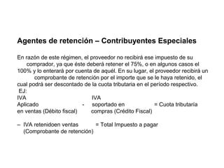 Agentes de retención – Contribuyentes Especiales

En razón de este régimen, el proveedor no recibirá ese impuesto de su
    comprador, ya que éste deberá retener el 75%, o en algunos casos el
100% y lo enterará por cuenta de aquél. En su lugar, el proveedor recibirá un
       comprobante de retención por el importe que se le haya retenido, el
cual podrá ser descontado de la cuota tributaria en el período respectivo.
 EJ:
IVA                           IVA
Aplicado                  - soportado en                = Cuota tributaría
en ventas (Débito fiscal)    compras (Crédito Fiscal)

– IVA retenidoen ventas      = Total Impuesto a pagar
  (Comprobante de retención)
 