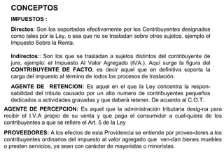 CONCEPTOS
  IMPUESTOS :
  Directos: Son los soportados efectivamente por los Contribuyentes designados
  como tales por la Ley, o sea que no se trasladan sobre otros sujetos, ejemplo el
  Impuesto Sobre la Renta.

  Indirectos:: Son los que se trasladan a sujetos distintos del contribuyente de
  jure, ejemplo: el Impuesto Al Valor Agregado (IVA.). Aquí surge la figura del
  CONTRIBUYENTE DE FACTO, es decir aquel que en definitiva soporta la
  carga del impuesto al término de todos los procesos de traslación.
  AGENTE DE RETENCION: Es aquel en el que la Ley concentra la respon-
  sabilidad del tributo causado por un alto numero de contribuyentes pequeños
  dedicados a actividades gravadas y que deberá retener. De acuerdo al C.O.T.
AGENTE DE PERCEPCION: Es aquel que la administración tributaria desig-na para
recibir el I.V.A propio de su venta y que paga el consumidor a cual-quiera de los
contribuyentes a que se refiere el Art. 5 de la Ley
PROVEEDORES: A los efectos de esta Providencia se entiende por provee-dores a los
contribuyentes ordinarios del impuesto al valor agregado que ven-dan bienes muebles
o presten servicios, ya sean con carácter de mayoristas o minoristas.
 