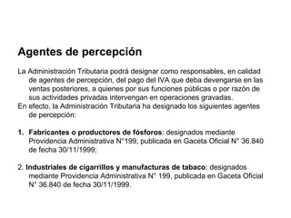 Agentes de percepción
La Administración Tributaria podrá designar como responsables, en calidad
   de agentes de percepción, del pago del IVA que deba devengarse en las
   ventas posteriores, a quienes por sus funciones públicas o por razón de
   sus actividades privadas intervengan en operaciones gravadas.
En efecto, la Administración Tributaria ha designado los siguientes agentes
   de percepción:

1. Fabricantes o productores de fósforos: designados mediante
   Providencia Administrativa N°199, publicada en Gaceta Oficial N° 36.840
   de fecha 30/11/1999;

2. Industriales de cigarrillos y manufacturas de tabaco: designados
    mediante Providencia Administrativa N° 199, publicada en Gaceta Oficial
    N° 36.840 de fecha 30/11/1999.
 