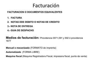 Facturación
 FACTURACION O DOCUMENTOS EQUIVALENTES

 1. FACTURA
 2. NOTAS DDE DEBITO O NOTAS DE CREDITO
 3.- NOTA DE ENTREGA
 4.- GUIA DE DESPACHO


Medios de facturación: Providencia 0071,091 y 592 ó providencia
1677


Manual o mecanizado (FORMATO de imprenta)
Automatizado (FORMA LIBRE)
Maquina fiscal (Maquina Registradora Fiscal, impresora fiscal, punto de venta)
 