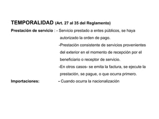 TEMPORALIDAD (Art. 27 al 35 del Reglamento)
Prestación de servicio : - Servicio prestado a entes públicos, se haya
                           autorizado la orden de pago.
                          -Prestación consistente de servicios provenientes
                           del exterior en el momento de recepción por el
                           beneficiario o receptor de servicio.
                          -En otros casos- se emita la factura, se ejecute la
                           prestación, se pague, o que ocurra primero.
Importaciones:            - Cuando ocurra la nacionalización
 