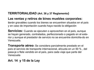 TERRITORIALIDAD (Art. 36 y 37 Reglamento)
Las ventas y retiros de bines muebles corporales:
serán gravables cuando los bienes se encuentren situados en el país
y en caso de importación cuando haya nacido la obligación

Servicios: Cuando se ejecuten o aprovechen en el país, aunque
se hayan generado, contratados, perfeccionado o pagado en el exte-
rior y aunque el prestador de servicio no se encuentre domicilia-do en
Venezuela.

Transporte aéreo: Se considera parcialmente prestado en el
país el servicio de transporte internacional, alícuota en un 50 % , del
pasa-je o flete vendido en el país, para cada viaje que parte del
Venezuela

Art. 14 y 15 de la Ley
 