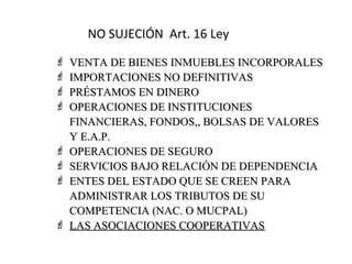 NO SUJECIÓN Art. 16 Ley
   VENTA DE BIENES INMUEBLES INCORPORALES
   IMPORTACIONES NO DEFINITIVAS
   PRÉSTAMOS EN DINERO
   OPERACIONES DE INSTITUCIONES
    FINANCIERAS, FONDOS,, BOLSAS DE VALORES
    Y E.A.P.
   OPERACIONES DE SEGURO
   SERVICIOS BAJO RELACIÓN DE DEPENDENCIA
   ENTES DEL ESTADO QUE SE CREEN PARA
    ADMINISTRAR LOS TRIBUTOS DE SU
    COMPETENCIA (NAC. O MUCPAL)
   LAS ASOCIACIONES COOPERATIVAS
 