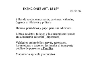 EXENCIONES ART. 18 LEY
                                              BIENES

Sillas de rueda, marcapasos, catéteres, válvulas,
órganos artificiales y prótesis
Diarios, periódicos y papel para sus ediciones
Libros, revistas, folletos y los insumos utilizados
en la industria editorial (importados)
Vehículos automóviles, naves, aeronaves,
locomotoras y vagones destinados al transporte
público de personas y Familiar
Maquinaria agrícola y repuestos
 