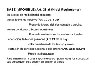 BASE IMPONIBLE (Art. 38 al 54 del Reglamento)
Es la base de medición del impuesto.
Venta de bienes muebles (Art. 20 de la Ley)
                   Precio de factura del bien contado o crédito.
Ventas de alcohol o licores industriales
                   Precio de venta sin los impuestos nacionales
Importación de bienes gravados (Art. 21 de la Ley)
                  valor en aduana de los bienes y otros.
Prestación de servicios nacional o del exterior (Art. 22 de la Ley)
                  Precio total facturado
Para determinar la base imponible se computan todos los conceptos
que se carguen o se cobren en adición al precio
 