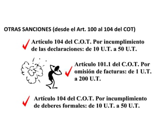 OTRAS SANCIONES (desde el Art. 100 al 104 del COT)

          Artículo 104 del C.O.T. Por incumplimiento
          de las declaraciones: de 10 U.T. a 50 U.T.

                          Artículo 101.1 del C.O.T. Por
                          omisión de facturas: de 1 U.T.
                          a 200 U.T.


           Artículo 104 del C.O.T. Por incumplimiento
           de deberes formales: de 10 U.T. a 50 U.T.
 