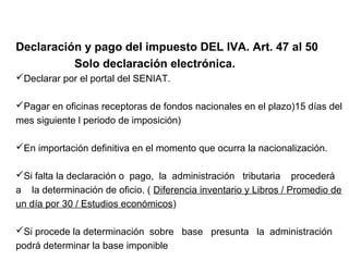 Declaración y pago del impuesto DEL IVA. Art. 47 al 50
          Solo declaración electrónica.
Declarar por el portal del SENIAT.

Pagar en oficinas receptoras de fondos nacionales en el plazo)15 días del
mes siguiente l periodo de imposición)

En importación definitiva en el momento que ocurra la nacionalización.

Si falta la declaración o pago, la administración tributaria procederá
a la determinación de oficio. ( Diferencia inventario y Libros / Promedio de
un día por 30 / Estudios económicos)

Si procede la determinación sobre base presunta la administración
podrá determinar la base imponible
 