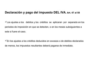 Declaración y pago del impuesto DEL IVA. Art. 47 al 50


Los ajustes a los debitos y los créditos se aplicaran por separado en los

periodos de imposición en que se detecten, o en los meses subsiguientes a

este si fuere el caso.


En los ajustes a los créditos deducidos en excesos o de debitos declarados

de menos, los impuestos resultantes deberá pagarse de inmediato.
 