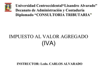 Universidad Centroccidental“Lisandro Alvarado”
  Decanato de Administración y Contaduría
  Diplomado “CONSULTORIA TRIBUTARIA”




IMPUESTO AL VALOR AGREGADO
                (IVA)


  INSTRUCTOR: Lcdo. CARLOS ALVARADO
 