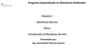 Modulo II
Monitoreo del aire
Tema I
Introducción al Monitoreo del Aire
Presentado por:
Ing. José Daniel Vizcarra Llerena
Programa Especializado en Monitoreo Ambiental.
 