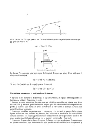 En el círculo III, G3 = γz, y G1 = pp. De la relación de esfuerzos principales tenemos que
pp (presión pasiva) es:
pp = γz Nφ + 2c√ Nφ
La fuerza Pp o empuje total por metro de longitud de muro de altura H se halla por el
diagrama de empujes:
Pp = ½ γH² Nφ + 2cH√ Nφ
Si, kp = Nφ (coeficiente de empuje pasivo de tierras),
Pp = ½ γH² kp + 2cH√ kp
Proyecto de muros para el sostenimiento de tierras
* Se basa en los materiales disponibles, el aspecto exterior, el espacio libre requerido, las
fuerzas que actúan y finalmente el costo.
* Cuando se usan muros que forman parte de edificios revestidos de piedra o en áreas
residenciales y parques, generalmente se emplea para su construcción la mampostería de
piedra o ladrillo. Los muros en áreas industriales o adyacentes a puentes y presas son
generalmente de hormigón.
* Los muros no deben proyectarse con el paramento exterior vertical, porque la inevitable
ligera inclinación que siempre se produce dará al muro la apariencia de inestabilidad,
aunque realmente sea seguro; para evitar esto se recomienda dar al paramento exterior del
muro una inclinación hacia adentro de por lo menos 1 horizontal a 10 vertical.
* Los muros de gravedad resisten el empuje de la tierra por su propio peso. Se construyen
de piedra o concreto, que son materiales que pueden resistir esfuerzos de compresión y
 