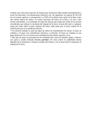 cortante, pero muy poca tracción, de manera que el proyecto debe atender principalmente a
evitar las tracciones. Las dimensiones tentativas son las siguientes: un espesor de 30 a 60
cm en la parte superior o coronamiento y el 40% de la altura como ancho en la base, estos
son valores típicos de tanteo. Se toman secciones del muro en la base y en uno o dos
niveles intermedios, y la resultante de todas las fuerzas que actúen por arriba de la sección
considerada, que incluye la resultante del empuje de la tierra, el peso del muro y cualquier
carga que actúe sobre la parte superior del muro, debe pasar por el tercio central de la
sección para que no se produzca tracción.
* En concreto armado se usan dos tipos de muros de sostenimiento de tierras: el muro en
voladizo y el muro con contrafuertes interiores o exteriores. El muro en voladizo se usa
hasta alturas de 9 m y los muros con contrafuertes para alturas mayores a 8 m.
* Otro tipo de muro de gravedad son los formados por cestos de alambre tejido y rellenos
con grava o piedra triturada llamada gaviones. En estos muros la estabilidad interna
depende de la resistencia a esfuerzo cortante del relleno, y de la masa total la resistencia al
empuje de la tierra.
 