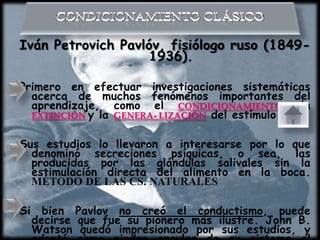 Iván Petrovich Pavlóv, fisiólogo ruso (1849-
                    1936).

Primero en efectuar investigaciones sistemáticas
  acerca de muchos fenómenos importantes del
  aprendizaje, como el CONDICIONAMIENTO, la
  EXTINCIÓN y la GENERA- LIZACIÓN del estímulo.


Sus estudios lo llevaron a interesarse por lo que
  denominó secreciones psíquicas, o sea, las
  producidas por las glándulas salivales sin la
  estimulación directa del alimento en la boca.
  MÉTODO DE LAS CS. NATURALES

Si     bien Pavlov no creó el conductismo, puede
     decirse que fue su pionero más ilustre. John B.
     Watson quedó impresionado por sus estudios, y
 
