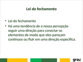 Lei do fechamento
• Lei do fechamento
• Há uma tendência de a nossa percepção
seguir uma direção para conectar os
elementos de modo que eles pareçam
contínuos ou fluir em uma direção específica.
 