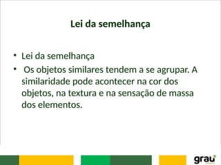 Lei da semelhança
• Lei da semelhança
• Os objetos similares tendem a se agrupar. A
similaridade pode acontecer na cor dos
objetos, na textura e na sensação de massa
dos elementos.
 