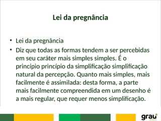 Lei da pregnância
• Lei da pregnância
• Diz que todas as formas tendem a ser percebidas
em seu caráter mais simples simples. É o
princípio princípio da simplificação simplificação
natural da percepção. Quanto mais simples, mais
facilmente é assimilada: desta forma, a parte
mais facilmente compreendida em um desenho é
a mais regular, que requer menos simplificação.
 