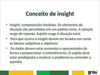 Conceito de insight
• Insight: compreensão imediata. Os elementos da
situação são percebidos em um padrão certo. A solução
surge de repente. Sujeito reage à situação total.
• Para que ocorra o insight devem ser levados em conta
os fatores subjetivos e objetivos:
• Os dados devem estar presentes e apresentados de
forma a proporcionar o entendimento. O sujeito deve
estar predisposto a resolver o problema ou entender a
questão.
 