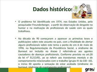 Dados históricos
• O problema foi identificado em 1974, nos Estados Unidos, pelo
pesquisador Freunderberger, a partir da observação de desgaste no
humor e na motivação de profissionais de saúde com os quais
trabalhava.
• Na década de 90 começaram a aparecer as primeiras teses e
publicações sobre este assunto no país, com a finalidade de alertar
alguns profissionais sobre este tema a ponto de em 6 de maio de
1996, na Regulamentação da Previdência Social, a síndrome de
Burnout ser incluída no Anexo 2 referindo-se aos agentes
causadores de doenças profissionais. Conforme previsto no art.20
da lei nº 8.213/81, ao se referir aos transtornos mentais e de
comportamento relacionados com o trabalho (grupo IV da CID -10),
o inciso XII aponta a sensação de estar acabado (síndrome de
burnout, síndrome de esgotamento profissional)
 