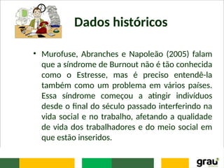 Dados históricos
• Murofuse, Abranches e Napoleão (2005) falam
que a síndrome de Burnout não é tão conhecida
como o Estresse, mas é preciso entendê-la
também como um problema em vários países.
Essa síndrome começou a atingir indivíduos
desde o final do século passado interferindo na
vida social e no trabalho, afetando a qualidade
de vida dos trabalhadores e do meio social em
que estão inseridos.
 