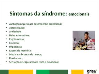 Sintomas da síndrome: emocionais
• Avaliação negativa do desempenho profissional;
• Agressividade;
• Ansiedade;
• Baixa auto-estima;
• Esgotamento;
• Fracasso;
• Impotência;
• Lapsos de memória;
• Mudanças bruscas de humor;
• Pessimismo;
• Sensação de esgotamento físico e emocional.
 