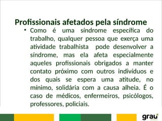 Profissionais afetados pela síndrome
• Como é uma síndrome específica do
trabalho, qualquer pessoa que exerça uma
atividade trabalhista pode desenvolver a
síndrome, mas ela afeta especialmente
aqueles profissionais obrigados a manter
contato próximo com outros indivíduos e
dos quais se espera uma atitude, no
mínimo, solidária com a causa alheia. É o
caso de médicos, enfermeiros, psicólogos,
professores, policiais.
 