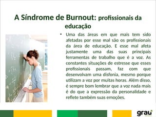 A Síndrome de Burnout: profissionais da
educação
• Uma das áreas em que mais tem sido
afetadas por esse mal são os profissionais
da área de educação. E esse mal afeta
justamente uma das suas principais
ferramentas de trabalho que é a voz. As
constantes situações de estresse que esses
profissionais passam, faz com que
desenvolvam uma disfonia, mesmo porque
utilizam a voz por muitas horas. Além disso,
é sempre bom lembrar que a voz nada mais
é do que a expressão da personalidade e
reflete também suas emoções.
 