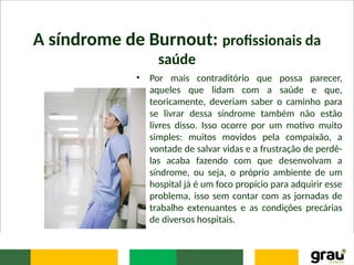 A síndrome de Burnout: profissionais da
saúde
• Por mais contraditório que possa parecer,
aqueles que lidam com a saúde e que,
teoricamente, deveriam saber o caminho para
se livrar dessa síndrome também não estão
livres disso. Isso ocorre por um motivo muito
simples: muitos movidos pela compaixão, a
vontade de salvar vidas e a frustração de perdê-
las acaba fazendo com que desenvolvam a
síndrome, ou seja, o próprio ambiente de um
hospital já é um foco propício para adquirir esse
problema, isso sem contar com as jornadas de
trabalho extenuantes e as condições precárias
de diversos hospitais.
 