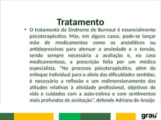 Tratamento
• O tratamento da Síndrome de Burnout é essencialmente
psicoterapêutico. Mas, em alguns casos, pode-se lançar
mão de medicamentos como os ansiolíticos ou
antidepressivos para atenuar a ansiedade e a tensão,
sendo sempre necessária a avaliação e, no caso
medicamentoso, a prescrição feita por um médico
especialista. “No processo psicoterapêutico, além do
enfoque individual para o alívio das dificuldades sentidas,
é necessário a reflexão e um redimensionamento das
atitudes relativas à atividade profissional, objetivos de
vida e cuidados com a auto-estima e com sentimentos
mais profundos de aceitação”, defende Adriana de Araújo
 