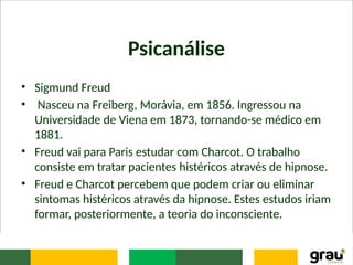 Psicanálise
• Sigmund Freud
• Nasceu na Freiberg, Morávia, em 1856. Ingressou na
Universidade de Viena em 1873, tornando-se médico em
1881.
• Freud vai para Paris estudar com Charcot. O trabalho
consiste em tratar pacientes histéricos através de hipnose.
• Freud e Charcot percebem que podem criar ou eliminar
sintomas histéricos através da hipnose. Estes estudos iriam
formar, posteriormente, a teoria do inconsciente.
 