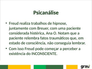 Psicanálise
• Freud realiza trabalhos de hipnose,
juntamente com Breuer, com uma paciente
considerada histérica, Ana O. Notam que a
paciente relembra fatos traumáticos que, em
estado de consciência, não conseguia lembrar.
• Com isso Freud pode começar a perceber a
existência do INCONSCIENTE.
 
