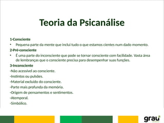 Teoria da Psicanálise
1-Consciente
• Pequena parte da mente que inclui tudo o que estamos cientes num dado momento.
2-Pré-consciente
• É uma parte do inconsciente que pode se tornar consciente com facilidade. Vasta área
de lembranças que o consciente precisa para desempenhar suas funções.
3-Inconsciente
-Não acessível ao consciente.
-Instintos ou pulsões.
-Material excluído do consciente.
-Parte mais profunda da memória.
-Origem de pensamentos e sentimentos.
-Atemporal.
-Simbólico.
 