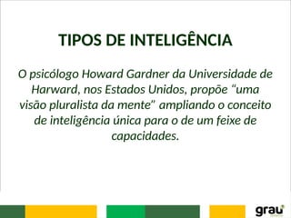 TIPOS DE INTELIGÊNCIA
O psicólogo Howard Gardner da Universidade de
Harward, nos Estados Unidos, propõe “uma
visão pluralista da mente” ampliando o conceito
de inteligência única para o de um feixe de
capacidades.
 