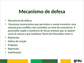 Mecanismo de defesa
• Mecanismo de defesa:
• Processos inconscientes que permitem a mente encontrar uma
solução para conflitos não resolvidos ao nível da consciência. A
psicanálise supõe a existência de forças mentais que se opõem
umas às outras e que batalham Teoria da Psicanálise entre si.
• Repressão,
• Defesa de reação
• Projeção,
• Regressão
• Substituição.
 