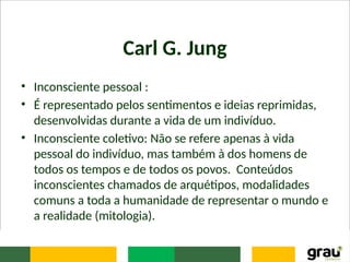Carl G. Jung
• Inconsciente pessoal :
• É representado pelos sentimentos e ideias reprimidas,
desenvolvidas durante a vida de um indivíduo.
• Inconsciente coletivo: Não se refere apenas à vida
pessoal do indivíduo, mas também à dos homens de
todos os tempos e de todos os povos. Conteúdos
inconscientes chamados de arquétipos, modalidades
comuns a toda a humanidade de representar o mundo e
a realidade (mitologia).
 