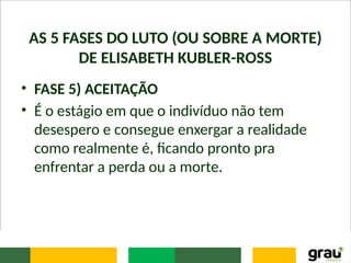 AS 5 FASES DO LUTO (OU SOBRE A MORTE)
DE ELISABETH KUBLER-ROSS
• FASE 5) ACEITAÇÃO
• É o estágio em que o indivíduo não tem
desespero e consegue enxergar a realidade
como realmente é, ficando pronto pra
enfrentar a perda ou a morte.
 