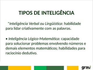 TIPOS DE INTELIGÊNCIA
*Inteligência Verbal ou Lingüística: habilidade
para lidar criativamente com as palavras.
• Inteligência Lógico-Matemática: capacidade
para solucionar problemas envolvendo números e
demais elementos matemáticos; habilidades para
raciocínio dedutivo.
 