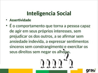Inteligencia Social
• Assertividade
• É o comportamento que torna a pessoa capaz
de agir em seus próprios interesses, sem
prejudicar os dos outros, a se afirmar sem
ansiedade indevida, a expressar sentimentos
sinceros sem constrangimento e exercitar os
seus direitos sem negar os alheios.
 