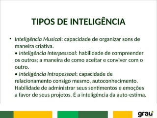TIPOS DE INTELIGÊNCIA
• Inteligência Musical: capacidade de organizar sons de
maneira criativa.
• Inteligência Interpessoal: habilidade de compreender
os outros; a maneira de como aceitar e conviver com o
outro.
• Inteligência Intrapessoal: capacidade de
relacionamento consigo mesmo, autoconhecimento.
Habilidade de administrar seus sentimentos e emoções
a favor de seus projetos. É a inteligência da auto-estima.
 