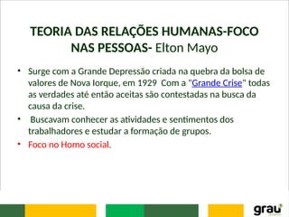 TEORIA DAS RELAÇÕES HUMANAS-FOCO
NAS PESSOAS- Elton Mayo
• Surge com a Grande Depressão criada na quebra da bolsa de
valores de Nova Iorque, em 1929 Com a "Grande Crise" todas
as verdades até então aceitas são contestadas na busca da
causa da crise.
• Buscavam conhecer as atividades e sentimentos dos
trabalhadores e estudar a formação de grupos.
• Foco no Homo social.
 