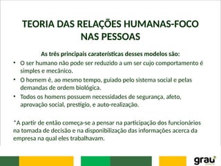 TEORIA DAS RELAÇÕES HUMANAS-FOCO
NAS PESSOAS
As três principais caraterísticas desses modelos são:
• O ser humano não pode ser reduzido a um ser cujo comportamento é
simples e mecânico.
• O homem é, ao mesmo tempo, guiado pelo sistema social e pelas
demandas de ordem biológica.
• Todos os homens possuem necessidades de segurança, afeto,
aprovação social, prestígio, e auto-realização.
*A partir de então começa-se a pensar na participação dos funcionários
na tomada de decisão e na disponibilização das informações acerca da
empresa na qual eles trabalhavam.
 
