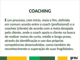 COACHING
É um processo, com início, meio e fim, definido
em comum acordo entre o coach (profissional) e o
coachee (cliente) de acordo com a meta desejada
pelo cliente, onde o coach apoia o cliente na busca
de realizar metas de curto, médio e longo prazo,
através da identificação e uso das próprias
competências desenvolvidas, como também do
reconhecimento e superação de suas fragilidades.
 