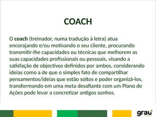 COACH
O coach (treinador, numa tradução à letra) atua
encorajando e/ou motivando o seu cliente, procurando
transmitir-lhe capacidades ou técnicas que melhorem as
suas capacidades profissionais ou pessoais, visando a
satisfação de objectivos definidos por ambos, considerando
ideias como a de que o simples fato de compartilhar
pensamentos/ideias que estão soltos e poder organizá-los,
transformando em uma meta desafiante com um Plano de
Ações pode levar a concretizar antigos sonhos.
 
