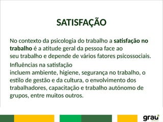 SATISFAÇÃO
No contexto da psicologia do trabalho a satisfação no
trabalho é a atitude geral da pessoa face ao
seu trabalho e depende de vários fatores psicossociais.
Influências na satisfação
incluem ambiente, higiene, segurança no trabalho, o
estilo de gestão e da cultura, o envolvimento dos
trabalhadores, capacitação e trabalho autónomo de
grupos, entre muitos outros.
 