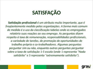 SATISFAÇÃO
Satisfação profissional é um atributo muito importante, que é
freqüentemente medido pelas organizações. A forma mais comum
de medida é o uso da classificação tabelas onde os empregados
relatório suas reações ao seu emprego. As perguntas dizem
respeito à taxa de remuneração, responsabilidades profissionais,
a variedade de tarefas, de promoção de oportunidades de
trabalho própria e co-trabalhadores. Algumas perguntas
perguntar sim ou não, enquanto outras perguntas perguntar
sobre a taxa de satisfação 1-5 escala (onde 1 representa "Nada
satisfeito" e 5 representa "extremamente satisfeito").
 