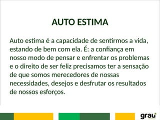 AUTO ESTIMA
Auto estima é a capacidade de sentirmos a vida,
estando de bem com ela. É: a confiança em
nosso modo de pensar e enfrentar os problemas
e o direito de ser feliz precisamos ter a sensação
de que somos merecedores de nossas
necessidades, desejos e desfrutar os resultados
de nossos esforços.
 